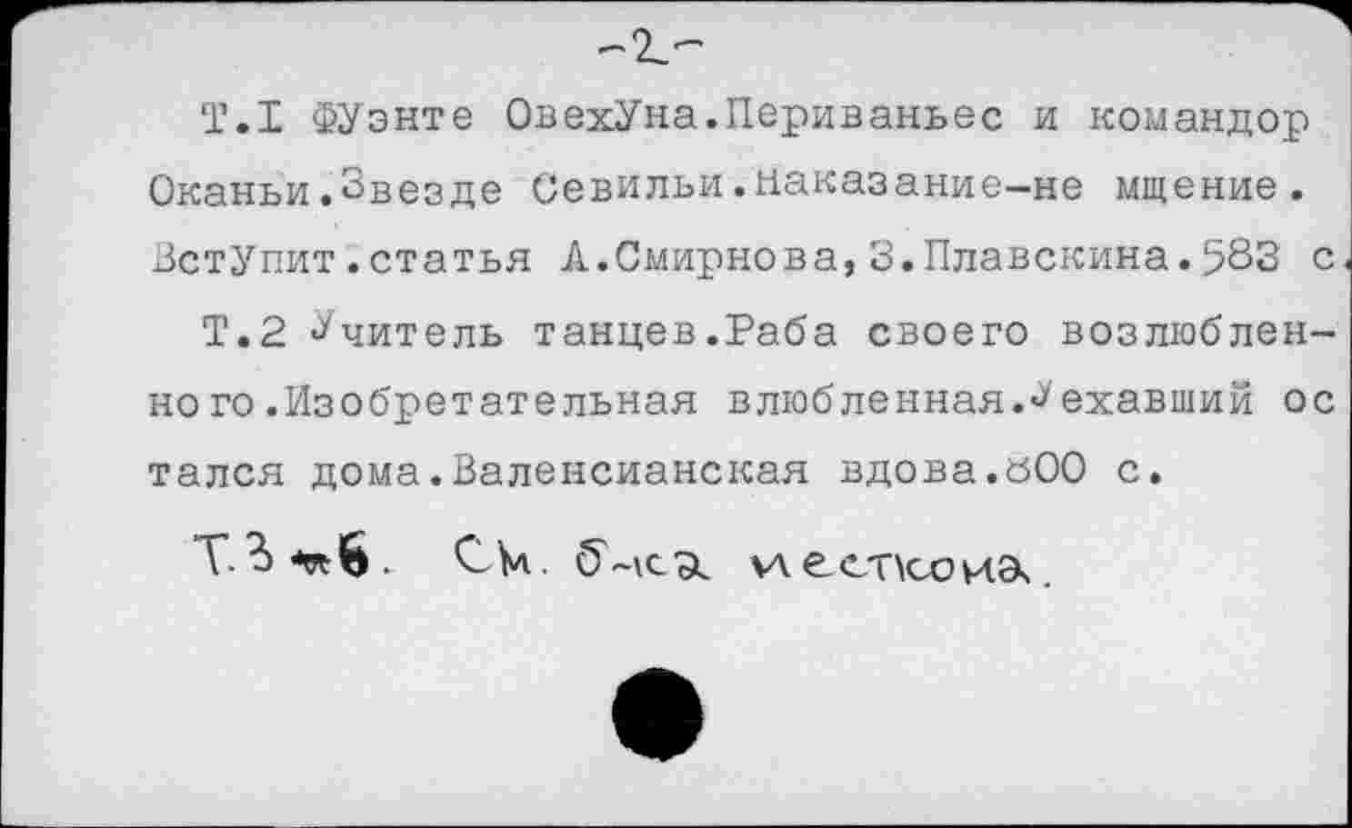 ﻿Т.1 ФУэнте ОвехУна.Периваньес и командор Оканьи.Звезде Севильи.наказание—не мщение. Вступит.статья А.Смирнова,З.Плавскина.583 с
Т.2 Учитель танцев.Раба своего возлюбленно го .Изобретательная влюбленная.^'ехавший ос тался дома.Валенсианская вдова.вОО с.
Т. С к. %лест\соиэ\.